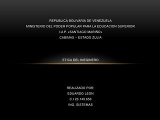 REPUBLICA BOLIVARIA DE VENEZUELA
MINISTERIO DEL PODER POPULAR PARA LA EDUCACION SUPERIOR
I.U.P. «SANTIAGO MARIÑO»
CABIMAS – ESTADO ZULIA
ETICA DEL INEGINERO
REALIZADO POR:
EDUARDO LEON
C.I 26.149.656
ING. SISTEMAS
 
