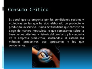 Consumo Crítico
Es aquel que se pregunta por las condiciones sociales y
ecológicas en las que ha sido elaborado un producto o
producido un servicio. Es una actitud diaria que consiste en
elegir de manera meticulosa lo que compramos sobre la
base de dos criterios: la historia del producto y la conducta
de la empresa productora, señalándole al sistema los
métodos productivos que aprobamos y los que
condenamos.
 
