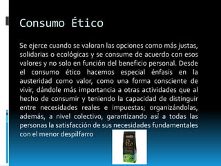 Consumo Ético
Se ejerce cuando se valoran las opciones como más justas,
solidarias o ecológicas y se consume de acuerdo con esos
valores y no solo en función del beneficio personal. Desde
el consumo ético hacemos especial énfasis en la
austeridad como valor, como una forma consciente de
vivir, dándole más importancia a otras actividades que al
hecho de consumir y teniendo la capacidad de distinguir
entre necesidades reales e impuestas; organizándolas,
además, a nivel colectivo, garantizando así a todas las
personas la satisfacción de sus necesidades fundamentales
con el menor despilfarro.
 