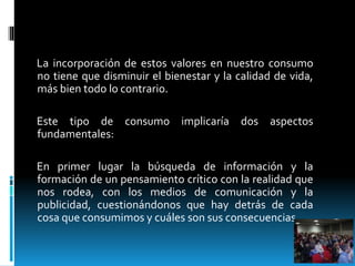 La incorporación de estos valores en nuestro consumo
no tiene que disminuir el bienestar y la calidad de vida,
más bien todo lo contrario.
Este tipo de consumo implicaría dos aspectos
fundamentales:
En primer lugar la búsqueda de información y la
formación de un pensamiento crítico con la realidad que
nos rodea, con los medios de comunicación y la
publicidad, cuestionándonos que hay detrás de cada
cosa que consumimos y cuáles son sus consecuencias.
 