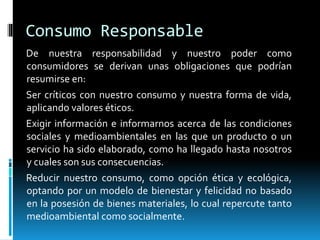 Consumo Responsable
De nuestra responsabilidad y nuestro poder como
consumidores se derivan unas obligaciones que podrían
resumirse en:
Ser críticos con nuestro consumo y nuestra forma de vida,
aplicando valores éticos.
Exigir información e informarnos acerca de las condiciones
sociales y medioambientales en las que un producto o un
servicio ha sido elaborado, como ha llegado hasta nosotros
y cuales son sus consecuencias.
Reducir nuestro consumo, como opción ética y ecológica,
optando por un modelo de bienestar y felicidad no basado
en la posesión de bienes materiales, lo cual repercute tanto
medioambiental como socialmente.
 