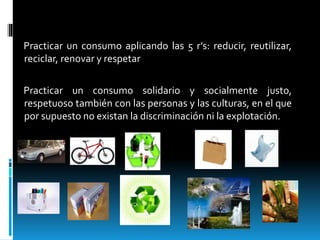 Practicar un consumo aplicando las 5 r’s: reducir, reutilizar,
reciclar, renovar y respetar
Practicar un consumo solidario y socialmente justo,
respetuoso también con las personas y las culturas, en el que
por supuesto no existan la discriminación ni la explotación.
 