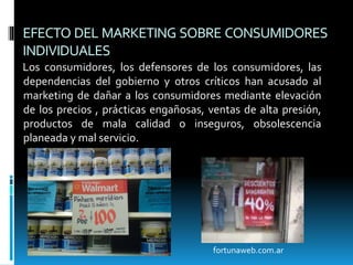 EFECTO DEL MARKETING SOBRE CONSUMIDORES
INDIVIDUALES
Los consumidores, los defensores de los consumidores, las
dependencias del gobierno y otros críticos han acusado al
marketing de dañar a los consumidores mediante elevación
de los precios , prácticas engañosas, ventas de alta presión,
productos de mala calidad o inseguros, obsolescencia
planeada y mal servicio.
fortunaweb.com.ar
 
