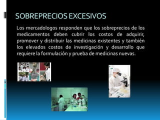 SOBREPRECIOSEXCESIVOS
Los mercadologos responden que los sobreprecios de los
medicamentos deben cubrir los costos de adquirir,
promover y distribuir las medicinas existentes y también
los elevados costos de investigación y desarrollo que
requiere la formulación y prueba de medicinas nuevas.
 