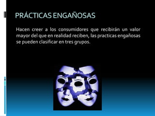 PRÁCTICASENGAÑOSAS
Hacen creer a los consumidores que recibirán un valor
mayor del que en realidad reciben, las practicas engañosas
se pueden clasificar en tres grupos.
 