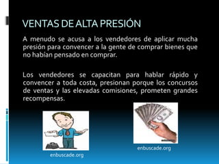 VENTASDEALTAPRESIÓN
A menudo se acusa a los vendedores de aplicar mucha
presión para convencer a la gente de comprar bienes que
no habían pensado en comprar.
Los vendedores se capacitan para hablar rápido y
convencer a toda costa, presionan porque los concursos
de ventas y las elevadas comisiones, prometen grandes
recompensas.
enbuscade.org
enbuscade.org
 