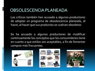 OBSOLESCENCIAPLANEADA
Los críticos también han acusado a algunos productores
de adoptar un programa de obsolescencia planeada, al
hacer, al hacer que sus productos se vuelvan obsoletos
Se ha acusado a algunos productores de modificar
continuamente los conceptos que los consumidores tiene
en cuanto a que estilos son aceptables, a fin de fomentar
comprar más frecuentes.
 