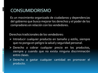 CONSUMIDORISMO
Es un movimiento organizado de ciudadanos y dependencias
del gobierno que busca mejorar los derechos y el poder de los
compradores en relación con los vendedores.
Derechos tradicionales de los vendedores:
 Introducir cualquier producto en tamaño y estilo, siempre
que no ponga en peligro la salud y seguridad personal.
 Derecho a cobrar cualquier precio en los productos,
siempre y cuando que no exista ninguna discriminación
entre clases.
 Derecho a gastar cualquier cantidad en promover el
producto.
 