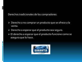 Derechos tradicionales de los compradores:
 Derecho a no comprar un producto que se ofrece a la
venta.
 Derecho a esperar que el producto sea seguro.
 El derecho a esperar que el producto funcione como se
asegura que lo hace.
 