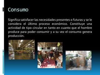 Consumo
Significa satisfacer las necesidades presentes o futuras y se le
considera el último proceso económico. Constituye una
actividad de tipo circular en tanto en cuanto que el hombre
produce para poder consumir y a su vez el consumo genera
producción.
 