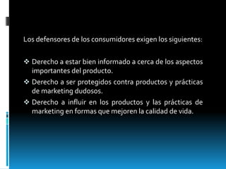 Los defensores de los consumidores exigen los siguientes:
 Derecho a estar bien informado a cerca de los aspectos
importantes del producto.
 Derecho a ser protegidos contra productos y prácticas
de marketing dudosos.
 Derecho a influir en los productos y las prácticas de
marketing en formas que mejoren la calidad de vida.
 