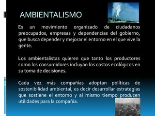 AMBIENTALISMO
Es un movimiento organizado de ciudadanos
preocupados, empresas y dependencias del gobierno,
que busca depender y mejorar el entorno en el que vive la
gente.
Los ambientalistas quieren que tanto los productores
como los consumidores incluyan los costos ecológicos en
su toma de decisiones.
Cada vez más compañías adoptan políticas de
sostenibilidad ambiental, es decir desarrollar estrategias
que sostiene el entorno y al mismo tiempo producen
utilidades para la compañía.
 