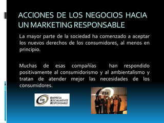 ACCIONES DE LOS NEGOCIOS HACIA
UNMARKETINGRESPONSABLE
La mayor parte de la sociedad ha comenzado a aceptar
los nuevos derechos de los consumidores, al menos en
principio.
Muchas de esas compañías han respondido
positivamente al consumidorismo y al ambientalismo y
tratan de atender mejor las necesidades de los
consumidores.
 