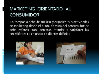 MARKETING ORIENTADO AL
CONSUMIDOR
La compañía debe de analizar y organizar sus actividades
de marketing desde el punto de vista del consumidor; se
debe esforzar para detectar, atender y satisfacer las
necesidades de un grupo de clientes definido.
 