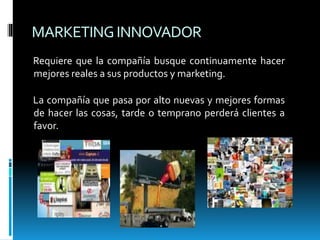 MARKETINGINNOVADOR
Requiere que la compañía busque continuamente hacer
mejores reales a sus productos y marketing.
La compañía que pasa por alto nuevas y mejores formas
de hacer las cosas, tarde o temprano perderá clientes a
favor.
 