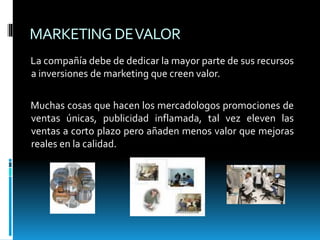 MARKETINGDEVALOR
La compañía debe de dedicar la mayor parte de sus recursos
a inversiones de marketing que creen valor.
Muchas cosas que hacen los mercadologos promociones de
ventas únicas, publicidad inflamada, tal vez eleven las
ventas a corto plazo pero añaden menos valor que mejoras
reales en la calidad.
 