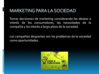 MARKETINGPARALASOCIEDAD
Tomar decisiones de marketing considerando los deseos o
interés de los consumidores, las necesidades de la
compañía y los interés a largo plazo de la sociedad.
Las compañías despiertas ven los problemas de la sociedad
como oportunidades.
 