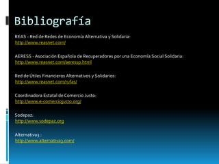 Bibliografía
REAS - Red de Redes de Economía Alternativa y Solidaria:
http://www.reasnet.com/
AERESS - Asociación Española de Recuperadores por una Economía Social Solidaria:
http://www.reasnet.com/aeressp.html
Red de Útiles Financieros Alternativos y Solidarios:
http://www.reasnet.com/rufas/
Coordinadora Estatal de Comercio Justo:
http://www.e-comerciojusto.org/
Sodepaz:
http://www.sodepaz.org
Alternativa3 :
http://www.alternativa3.com/
 