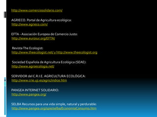 http://www.comerciosolidario.com/
AGRIECO. Portal de Agricultura ecológica:
http://www.agrieco.com/
EFTA - Asociación Europea de Comercio Justo:
http://www.eurosur.org/EFTA/
Revista The Ecologist:
http://www.theecologist.net/ y http://www.theecologist.org
Sociedad Española de Agricultura Ecológica (SEAE):
http://www.agroecologia.net/
SERVIDOR del C.R.I.E. AGRICULTURA ECOLÓGICA:
http://www.crie.uji.es/agric/indice.htm
PANGEA INTERNET SOLIDARIO:
http://www.pangea.org/
SELBA Recursos para una vida simple, natural y perdurable:
http://www.pangea.org/spie/selba/EconomiaConsumo.htm
 