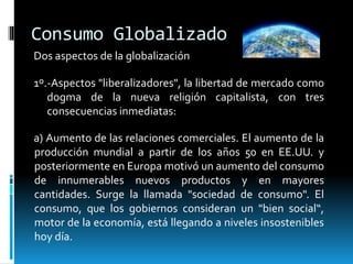 Consumo Globalizado
Dos aspectos de la globalización
1º.-Aspectos "liberalizadores", la libertad de mercado como
dogma de la nueva religión capitalista, con tres
consecuencias inmediatas:
a) Aumento de las relaciones comerciales. El aumento de la
producción mundial a partir de los años 50 en EE.UU. y
posteriormente en Europa motivó un aumento del consumo
de innumerables nuevos productos y en mayores
cantidades. Surge la llamada "sociedad de consumo". El
consumo, que los gobiernos consideran un "bien social“,
motor de la economía, está llegando a niveles insostenibles
hoy día.
 