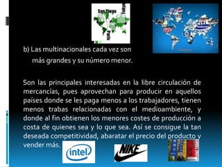 b) Las multinacionales cada vez son
más grandes y su número menor.
Son las principales interesadas en la libre circulación de
mercancías, pues aprovechan para producir en aquellos
países donde se les paga menos a los trabajadores, tienen
menos trabas relacionadas con el medioambiente, y
donde al fin obtienen los menores costes de producción a
costa de quienes sea y lo que sea. Así se consigue la tan
deseada competitividad, abaratar el precio del producto y
vender más.
 
