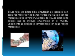 c) Los flujos de dinero (libre circulación de capitales) son
cada vez mayores y no tienen verdadera relación con las
mercancías que se venden. Es decir, de los 400 billones de
dólares que se mueven anualmente en el mundo,
únicamente 10 billones se corresponden con pago real de
mercancías
 