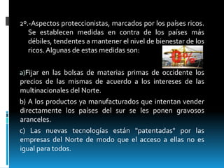 2º.-Aspectos proteccionistas, marcados por los países ricos.
Se establecen medidas en contra de los países más
débiles, tendentes a mantener el nivel de bienestar de los
ricos. Algunas de estas medidas son:
a)Fijar en las bolsas de materias primas de occidente los
precios de las mismas de acuerdo a los intereses de las
multinacionales del Norte.
b) A los productos ya manufacturados que intentan vender
directamente los países del sur se les ponen gravosos
aranceles.
c) Las nuevas tecnologías están "patentadas" por las
empresas del Norte de modo que el acceso a ellas no es
igual para todos.
 