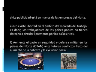 d) La publicidad está en manos de las empresas del Norte.
e) No existe libertad en el ámbito del mercado del trabajo,
es decir, los trabajadores de los países pobres no tienen
derecho a circular libremente por los países ricos.
f) Aumenta el gasto en seguridad y defensa militar en los
países del Norte (OTAN) ante futuros conflictos fruto del
aumento de la pobreza y la exclusión social.
 