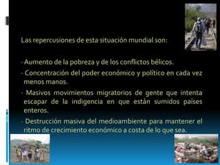 Las repercusiones de esta situación mundial son:
· Aumento de la pobreza y de los conflictos bélicos.
· Concentración del poder económico y político en cada vez
menos manos.
· Masivos movimientos migratorios de gente que intenta
escapar de la indigencia en que están sumidos países
enteros.
· Destrucción masiva del medioambiente para mantener el
ritmo de crecimiento económico a costa de lo que sea.
 