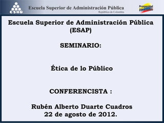 Escuela Superior de Administración Pública
(ESAP)
SEMINARIO:
Ética de lo Público
CONFERENCISTA :
Rubén Alberto Duarte Cuadros
22 de agosto de 2012.
 