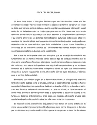 ETICA DEL PROFESIONAL
La ética nace como la disciplina filosófica que trata de describir cuales son las
acciones deseables y no deseables dentro de la sociedad el hombre por ser un ser social
se debe regir por una serie de patrones que le permitan una adecuada interacción con el
resto de los individuos con los cuales comparte en su vida, tiene una importancia
relevante en las ciencias sociales ya que estas estudian el comportamiento del hombre
y su entorna a través de las distintas manifestaciones culturales cada una de ellas con
una serie de características que buscan un comportamiento deseable y adecuado que
dependerá de las características que dicha sociedades buscan como favorables y
deseables en los individuos además de fundamentar las normas morales que rigen
nuestras acciones tanto individual como socialmente.
Por lo que la ética queda como una disciplina que se encarga de establecer los
fundamentos de las normas morales siendo esta un tipo de conducta mientras que la
ética sería una reflexión filosóficas además de manifestar conductas que dependen más
del individuo, otro elemento importante que regula el comportamiento y las acciones
humanas es el derecho ya que este se impone a través de leyes que todos estamos
obligados a cumplir y ajustarnos a esta, el derecho son las leyes discutidas, y escritas
para el servicio de la sociedad.
El derecho civil tiene su origen en el derecho romano en un principio este abarcaba
tanto el derecho público como el privado, solo fue al pasar el tiempo cuando se fueron
aumentando las exigencias que este se divide en el derecho público y el derecho privado,
a su vez de estos salieron otra ramas como el derecho laboral, el derecho comercial
entre otros, siendo el derecho público todo lo competente al estado en cuanto a sus
funciones, deberes, ordenamientos, entre otros, con respecto al derecho privado este
quedaría relegado más que todo sobre las relaciones entre los ciudadanos.
En relación con lo anteriormente expuesto hay que tomar en cuenta el tema de la
moral ya que esta inherentemente está relacionada tanto con la ética como el derecho
por un elemento importante en el individuo que se encargara en la toma de decisiones
 