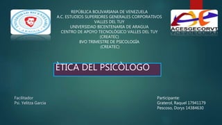 REPÚBLICA BOLIVARIANA DE VENEZUELA
A.C. ESTUDIOS SUPERIORES GENERALES CORPORATIVOS
VALLES DEL TUY
UNIVERSIDAD BICENTENARIA DE ARAGUA
CENTRO DE APOYO TECNOLÓGICO VALLES DEL TUY
(CREATEC)
8VO TRIMESTRE DE PSICOLOGÍA
(CREATEC)
Facilitador
Psi. Yelitza Garcia
Participante:
Graterol, Raquel 17941179
Pescoso, Dorys 14384630
ÈTICA DEL PSICÒLOGO
 