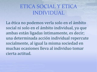 ETICA SOCIAL Y ETICA
INDIVIDUAL
La ética no podemos verla solo en el ámbito
social ni solo en el ámbito individual, ya que
ambas están ligadas íntimamente, es decir;
una determinada acción individual repercute
socialmente, al igual la misma sociedad en
muchas ocasiones lleva al individuo tomar
cierta actitud.
 