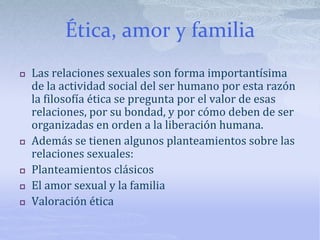 Ética, amor y familia
 Las relaciones sexuales son forma importantísima
de la actividad social del ser humano por esta razón
la filosofía ética se pregunta por el valor de esas
relaciones, por su bondad, y por cómo deben de ser
organizadas en orden a la liberación humana.
 Además se tienen algunos planteamientos sobre las
relaciones sexuales:
 Planteamientos clásicos
 El amor sexual y la familia
 Valoración ética
 