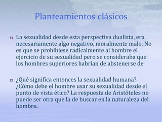Planteamientos clásicos
 La sexualidad desde esta perspectiva dualista, era
necesariamente algo negativo, moralmente malo. No
es que se prohibiese radicalmente al hombre el
ejercicio de su sexualidad pero se consideraba que
los hombres superiores habrían de abstenerse de
 ¿Qué significa entonces la sexualidad humana?
¿Cómo debe el hombre usar su sexualidad desde el
punto de vista ético? La respuesta de Aristóteles no
puede ser otra que la de buscar en la naturaleza del
hombre.
 