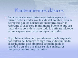 Planteamientos clásicos
 En la naturaleza encontramos ciertas leyes y lo
mismo debe suceder con la vida del hombre; esta ha
de regirse por las normas de su naturaleza en lo
referente al sexo será moralmente bueno lo que sea
natural y se considera malo todo lo antinatural, todo
lo que vaya en contra de las leyes naturales.
 El problema está como ya sabemos que la supuesta
naturaleza del hombre es algo muy indeterminado:
el ser humano está abierto a la totalidad de la
realidad y en ello a realizar su vida en lugares
tiempos y modos muy distintos.
 