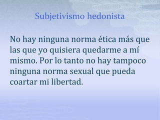 Subjetivismo hedonista
No hay ninguna norma ética más que
las que yo quisiera quedarme a mí
mismo. Por lo tanto no hay tampoco
ninguna norma sexual que pueda
coartar mi libertad.
 