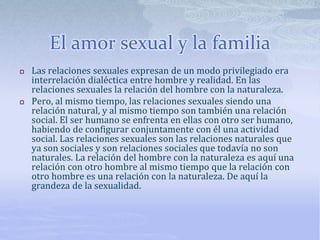 El amor sexual y la familia
 Las relaciones sexuales expresan de un modo privilegiado era
interrelación dialéctica entre hombre y realidad. En las
relaciones sexuales la relación del hombre con la naturaleza.
 Pero, al mismo tiempo, las relaciones sexuales siendo una
relación natural, y al mismo tiempo son también una relación
social. El ser humano se enfrenta en ellas con otro ser humano,
habiendo de configurar conjuntamente con él una actividad
social. Las relaciones sexuales son las relaciones naturales que
ya son sociales y son relaciones sociales que todavía no son
naturales. La relación del hombre con la naturaleza es aquí una
relación con otro hombre al mismo tiempo que la relación con
otro hombre es una relación con la naturaleza. De aquí la
grandeza de la sexualidad.
 