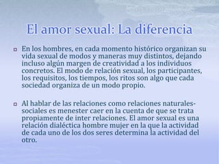  En los hombres, en cada momento histórico organizan su
vida sexual de modos y maneras muy distintos, dejando
incluso algún margen de creatividad a los individuos
concretos. El modo de relación sexual, los participantes,
los requisitos, los tiempos, los ritos son algo que cada
sociedad organiza de un modo propio.
 Al hablar de las relaciones como relaciones naturales-
sociales es menester caer en la cuenta de que se trata
propiamente de inter relaciones. El amor sexual es una
relación dialéctica hombre mujer en la que la actividad
de cada uno de los dos seres determina la actividad del
otro.
El amor sexual: La diferencia
 