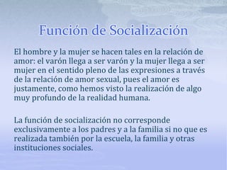 Función de Socialización
El hombre y la mujer se hacen tales en la relación de
amor: el varón llega a ser varón y la mujer llega a ser
mujer en el sentido pleno de las expresiones a través
de la relación de amor sexual, pues el amor es
justamente, como hemos visto la realización de algo
muy profundo de la realidad humana.
La función de socialización no corresponde
exclusivamente a los padres y a la familia si no que es
realizada también por la escuela, la familia y otras
instituciones sociales.
 