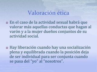 Valoración ética
 En el caso de la actividad sexual habrá que
valorar más aquellas conductas que hagan al
varón y a la mujer dueños conjuntos de su
actividad social.
 Hay liberación cuando hay una socialización
plena y equilibrada cuando la posición deja
de ser individual para ser conjunta cuando
se pasa del “yo” al “nosotros”.
 