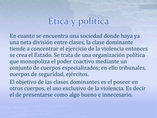 Ética y política
En cuanto se encuentra una sociedad donde haya ya
una neta división entre clases, la clase dominante
tiende a concentrar el ejercicio de la violencia entonces
se crea el Estado. Se trata de una organización política
que monopoliza el poder coactivo mediante un
conjunto de cuerpos especializados; en ello tribunales,
cuerpos de seguridad, ejércitos.
El objetivo de las clases dominantes es el poseer en
otros cuerpos, el uso exclusivo de la violencia. Es decir
el de presentarse como algo bueno e innecesario.
 