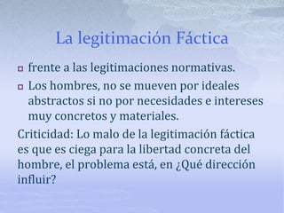 La legitimación Fáctica
 frente a las legitimaciones normativas.
 Los hombres, no se mueven por ideales
abstractos si no por necesidades e intereses
muy concretos y materiales.
Criticidad: Lo malo de la legitimación fáctica
es que es ciega para la libertad concreta del
hombre, el problema está, en ¿Qué dirección
influir?
 