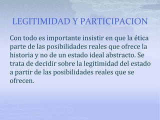 LEGITIMIDAD Y PARTICIPACION
Con todo es importante insistir en que la ética
parte de las posibilidades reales que ofrece la
historia y no de un estado ideal abstracto. Se
trata de decidir sobre la legitimidad del estado
a partir de las posibilidades reales que se
ofrecen.
 