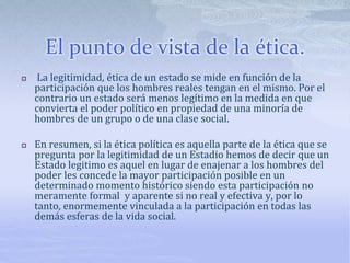 El punto de vista de la ética.
 La legitimidad, ética de un estado se mide en función de la
participación que los hombres reales tengan en el mismo. Por el
contrario un estado será menos legítimo en la medida en que
convierta el poder político en propiedad de una minoría de
hombres de un grupo o de una clase social.
 En resumen, si la ética política es aquella parte de la ética que se
pregunta por la legitimidad de un Estadio hemos de decir que un
Estado legitimo es aquel en lugar de enajenar a los hombres del
poder les concede la mayor participación posible en un
determinado momento histórico siendo esta participación no
meramente formal y aparente si no real y efectiva y, por lo
tanto, enormemente vinculada a la participación en todas las
demás esferas de la vida social.
 