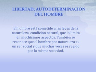 LIBERTAD; AUTODETERMINACION
DEL HOMBRE
El hombre está sometido a las leyes de la
naturaleza, condición natural, que lo limita
en muchísimos aspectos. También se
reconoce que el hombre por naturaleza es
un ser social y que muchas veces es regido
por la misma sociedad.
 