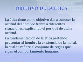 OBJETIVO DE LA ETICA
La ética tiene como objetivo dar a conocer la
actitud del hombre frente a diferentes
situaciones, explicando el por qué de dicha
actitud.
La fundamentación de la ética pretende
presentar al hombre la existencia de la moral,
la cual se refiere al conjunto de reglas que
rigen el comportamiento humano.
 