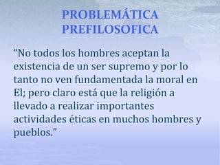 PROBLEMÁTICA
PREFILOSOFICA
“No todos los hombres aceptan la
existencia de un ser supremo y por lo
tanto no ven fundamentada la moral en
El; pero claro está que la religión a
llevado a realizar importantes
actividades éticas en muchos hombres y
pueblos.”
 