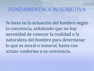 FUNDAMENTACION SUBJETIVA
Se basa en la actuación del hombre según
la conciencia, señalando que no hay
necesidad de conocer la realidad o la
naturaleza del hombre para determinar
lo que es moral o inmoral, basta con
actuar conforme a su conciencia.
 