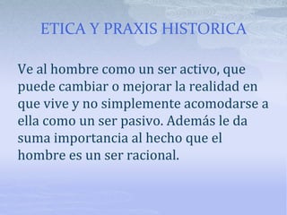 ETICA Y PRAXIS HISTORICA
Ve al hombre como un ser activo, que
puede cambiar o mejorar la realidad en
que vive y no simplemente acomodarse a
ella como un ser pasivo. Además le da
suma importancia al hecho que el
hombre es un ser racional.
 